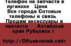 Телефон на запчасти в луганске › Цена ­ 300 - Все города Сотовые телефоны и связь » Продам аксессуары и запчасти   . Алтайский край,Рубцовск г.